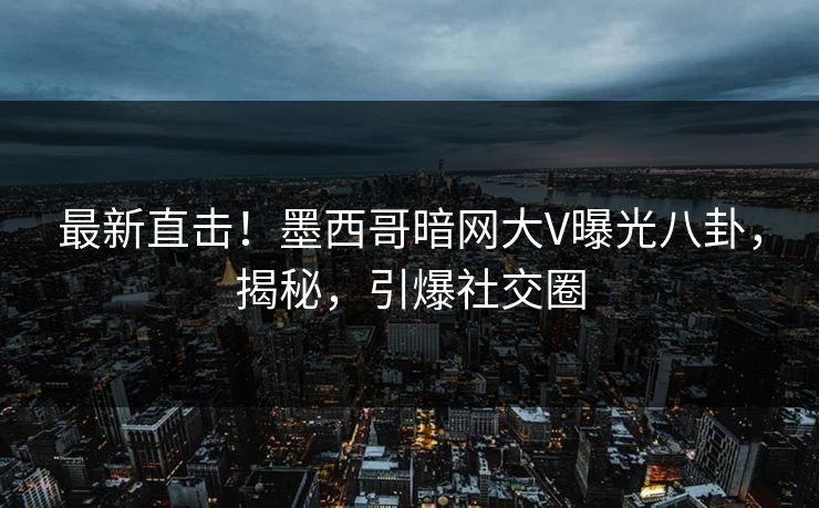 最新直击！墨西哥暗网大V曝光八卦，揭秘，引爆社交圈