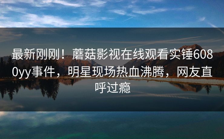最新刚刚！蘑菇影视在线观看实锤6080yy事件，明星现场热血沸腾，网友直呼过瘾
