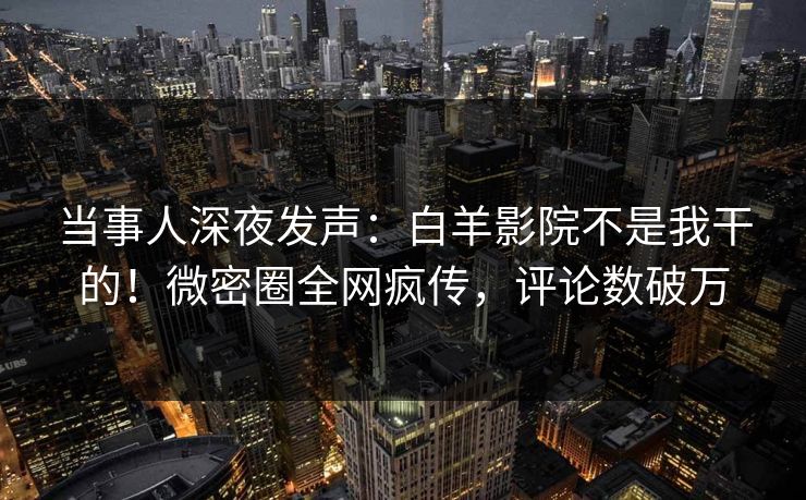 当事人深夜发声：白羊影院不是我干的！微密圈全网疯传，评论数破万