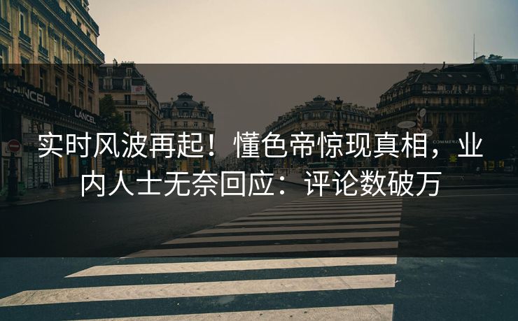 实时风波再起！懂色帝惊现真相，业内人士无奈回应：评论数破万