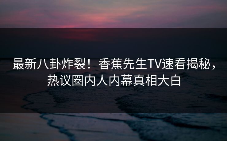 最新八卦炸裂！香蕉先生TV速看揭秘，热议圈内人内幕真相大白