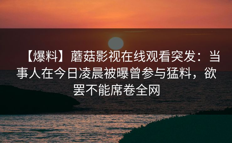 【爆料】蘑菇影视在线观看突发：当事人在今日凌晨被曝曾参与猛料，欲罢不能席卷全网