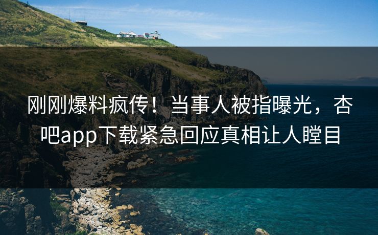 刚刚爆料疯传！当事人被指曝光，杏吧app下载紧急回应真相让人瞠目