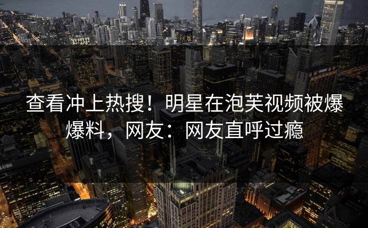 查看冲上热搜！明星在泡芙视频被爆爆料，网友：网友直呼过瘾