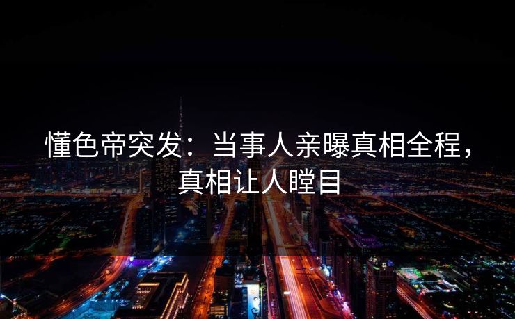 懂色帝突发：当事人亲曝真相全程，真相让人瞠目