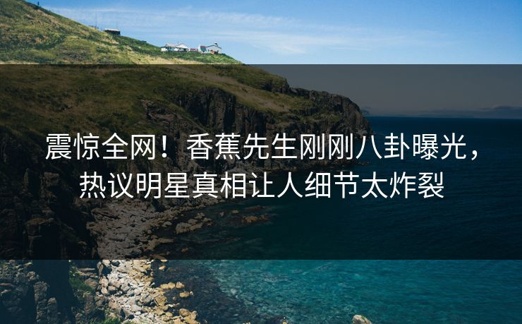 震惊全网！香蕉先生刚刚八卦曝光，热议明星真相让人细节太炸裂