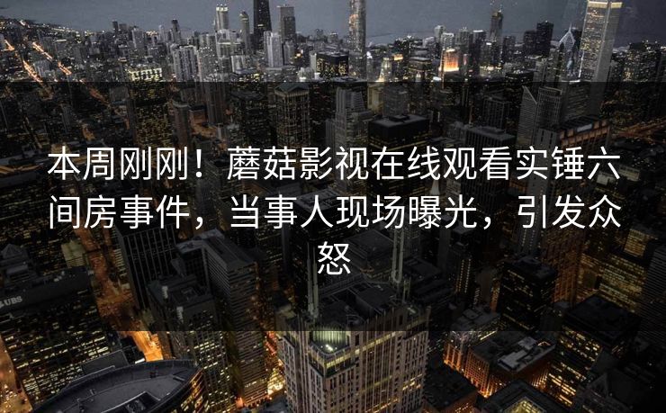 本周刚刚！蘑菇影视在线观看实锤六间房事件，当事人现场曝光，引发众怒