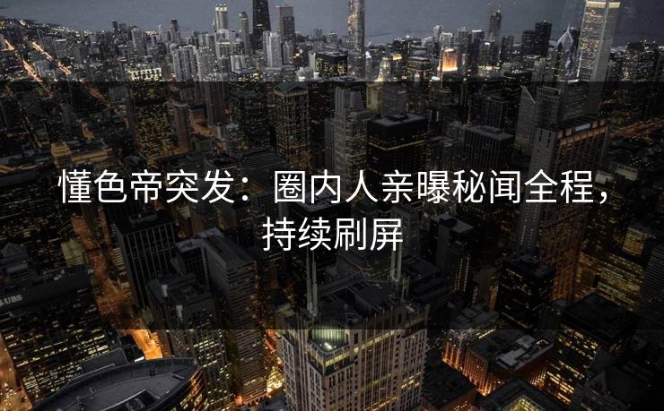 懂色帝突发：圈内人亲曝秘闻全程，持续刷屏