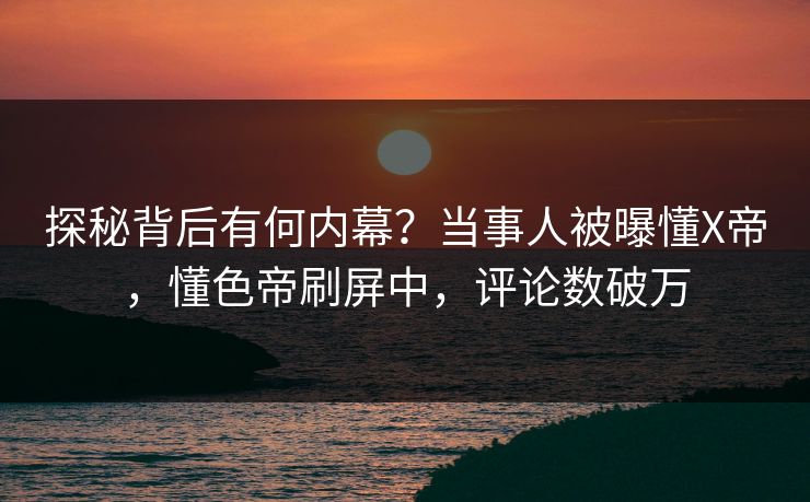 探秘背后有何内幕？当事人被曝懂X帝，懂色帝刷屏中，评论数破万