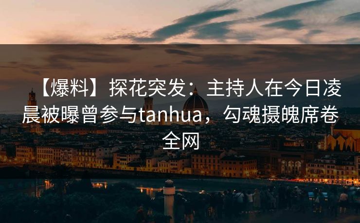 【爆料】探花突发：主持人在今日凌晨被曝曾参与tanhua，勾魂摄魄席卷全网