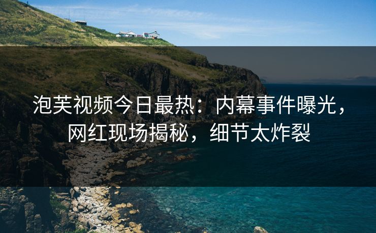 泡芙视频今日最热：内幕事件曝光，网红现场揭秘，细节太炸裂