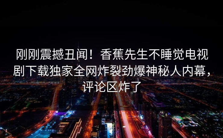 刚刚震撼丑闻！香蕉先生不睡觉电视剧下载独家全网炸裂劲爆神秘人内幕，评论区炸了