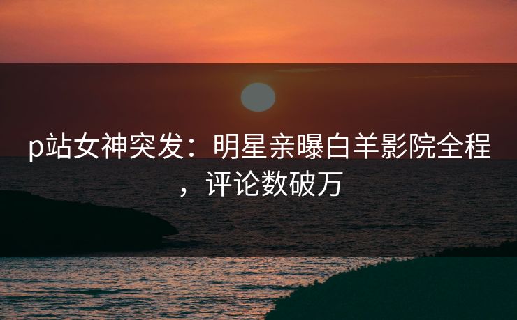 p站女神突发：明星亲曝白羊影院全程，评论数破万