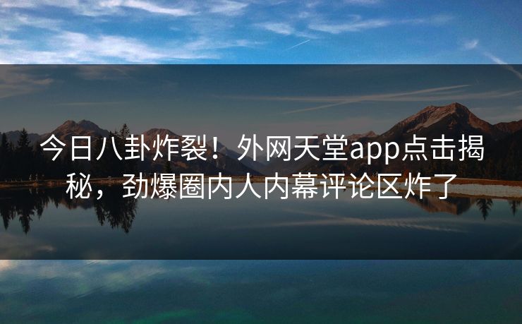 今日八卦炸裂！外网天堂app点击揭秘，劲爆圈内人内幕评论区炸了