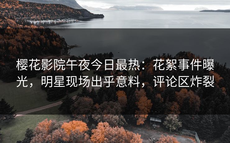 樱花影院午夜今日最热：花絮事件曝光，明星现场出乎意料，评论区炸裂