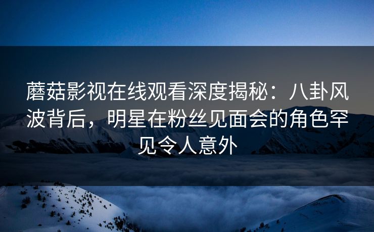 蘑菇影视在线观看深度揭秘：八卦风波背后，明星在粉丝见面会的角色罕见令人意外