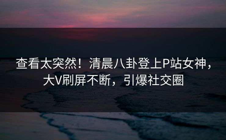 查看太突然！清晨八卦登上P站女神，大V刷屏不断，引爆社交圈