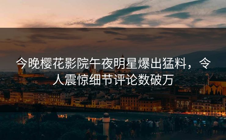 今晚樱花影院午夜明星爆出猛料，令人震惊细节评论数破万