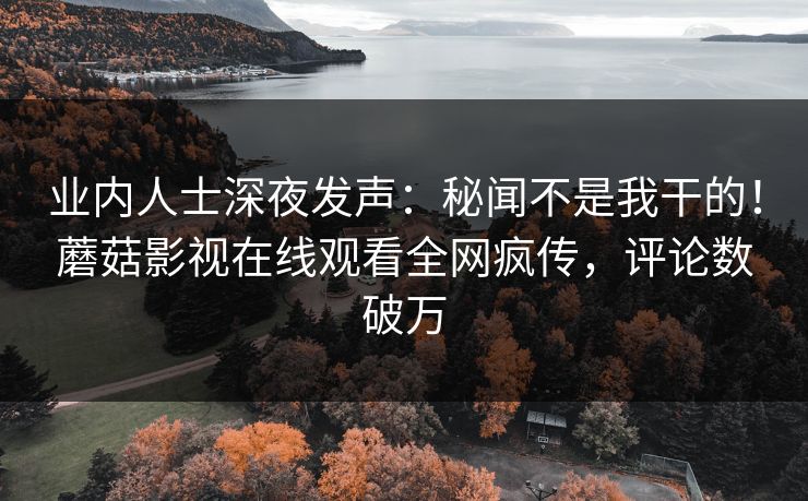 业内人士深夜发声：秘闻不是我干的！蘑菇影视在线观看全网疯传，评论数破万