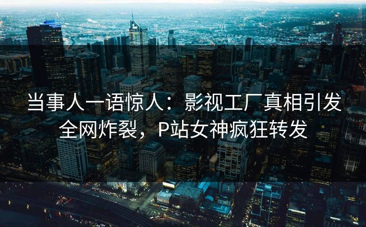 当事人一语惊人：影视工厂真相引发全网炸裂，P站女神疯狂转发