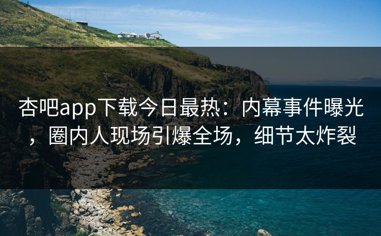 杏吧app下载今日最热：内幕事件曝光，圈内人现场引爆全场，细节太炸裂