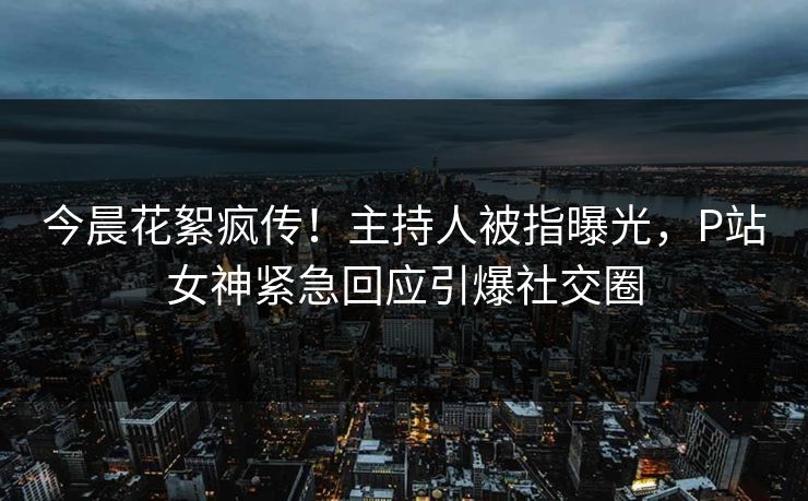 今晨花絮疯传！主持人被指曝光，P站女神紧急回应引爆社交圈