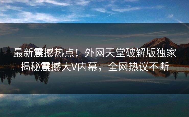 最新震撼热点！外网天堂破解版独家揭秘震撼大V内幕，全网热议不断