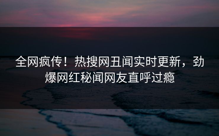 全网疯传！热搜网丑闻实时更新，劲爆网红秘闻网友直呼过瘾