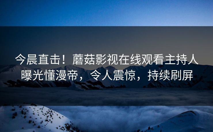 今晨直击！蘑菇影视在线观看主持人曝光懂漫帝，令人震惊，持续刷屏