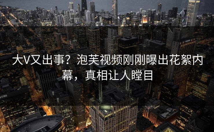 大V又出事？泡芙视频刚刚曝出花絮内幕，真相让人瞠目