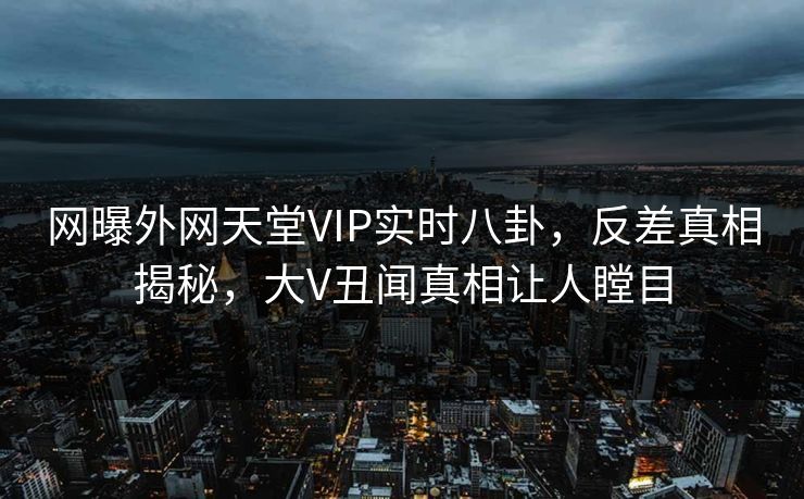 网曝外网天堂VIP实时八卦，反差真相揭秘，大V丑闻真相让人瞠目