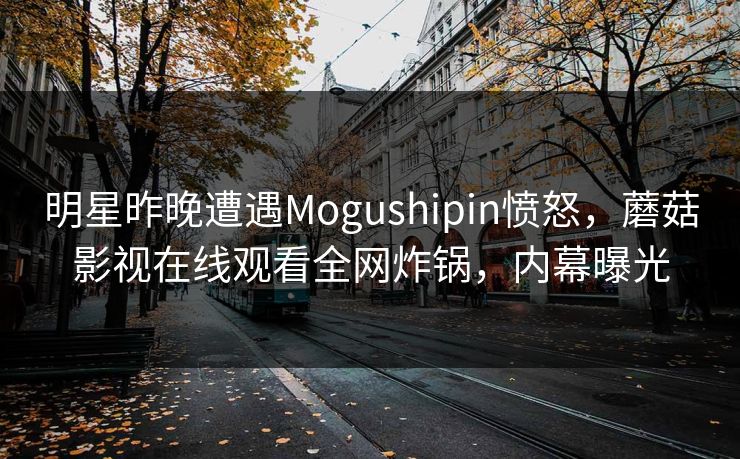明星昨晚遭遇Mogushipin愤怒，蘑菇影视在线观看全网炸锅，内幕曝光