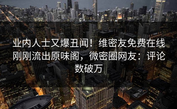 业内人士又爆丑闻！维密友免费在线刚刚流出原味阁，微密圈网友：评论数破万