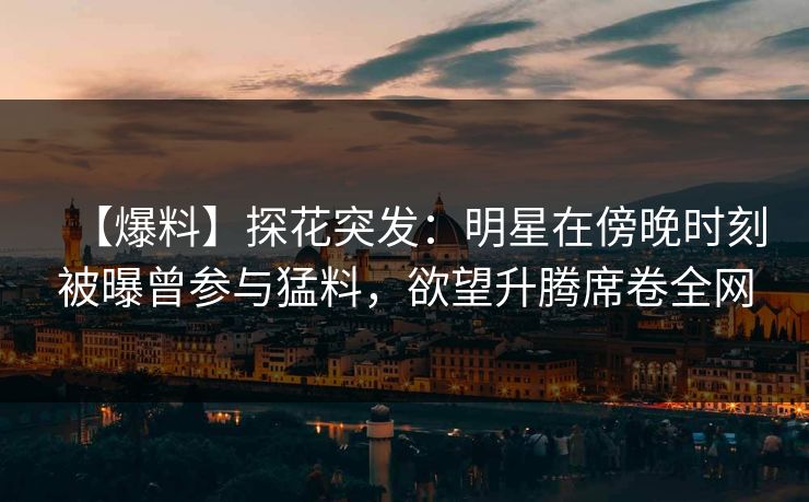 【爆料】探花突发：明星在傍晚时刻被曝曾参与猛料，欲望升腾席卷全网