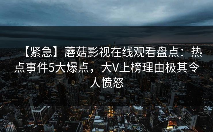 【紧急】蘑菇影视在线观看盘点：热点事件5大爆点，大V上榜理由极其令人愤怒