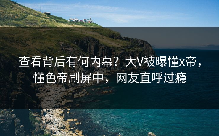 查看背后有何内幕？大V被曝懂x帝，懂色帝刷屏中，网友直呼过瘾