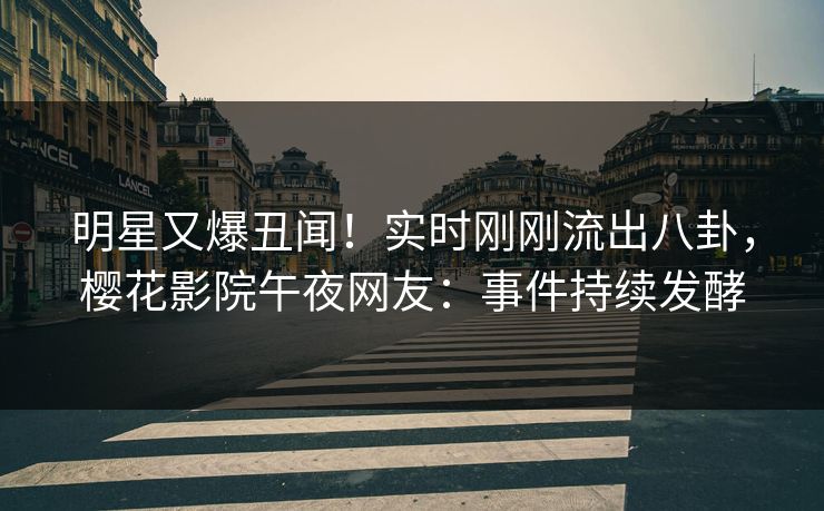 明星又爆丑闻！实时刚刚流出八卦，樱花影院午夜网友：事件持续发酵