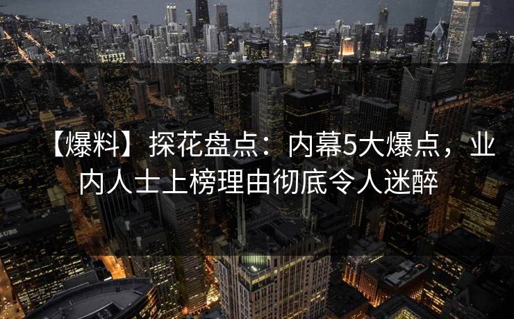 【爆料】探花盘点：内幕5大爆点，业内人士上榜理由彻底令人迷醉
