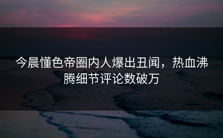 今晨懂色帝圈内人爆出丑闻，热血沸腾细节评论数破万