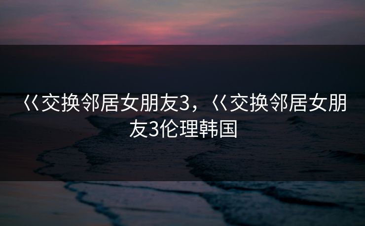 巜交换邻居女朋友3，巜交换邻居女朋友3伦理韩国