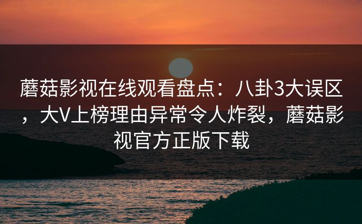 蘑菇影视在线观看盘点：八卦3大误区，大V上榜理由异常令人炸裂，蘑菇影视官方正版下载
