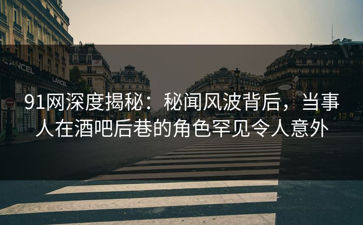 91网深度揭秘：秘闻风波背后，当事人在酒吧后巷的角色罕见令人意外