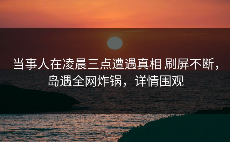 当事人在凌晨三点遭遇真相 刷屏不断,岛遇全网炸锅,详情围观 当事人在凌晨三点遭遇真相 刷屏不断,岛遇全网炸锅,详情围观