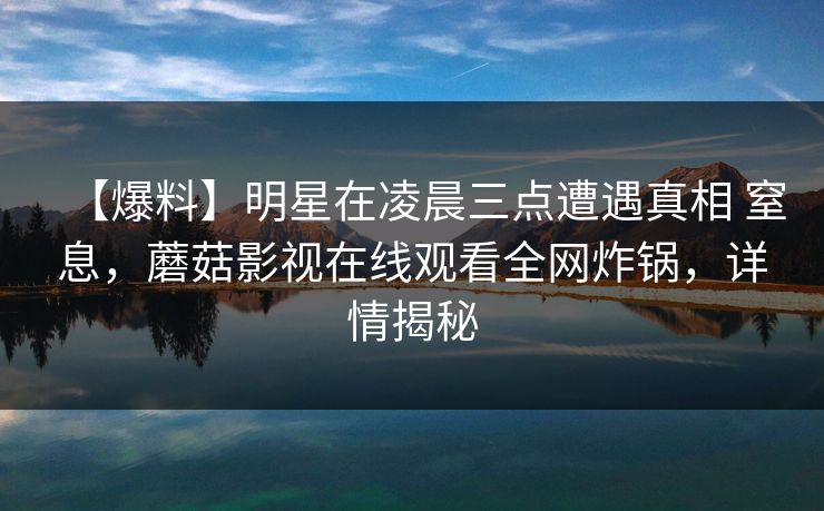 【爆料】明星在凌晨三点遭遇真相 窒息，蘑菇影视在线观看全网炸锅，详情揭秘