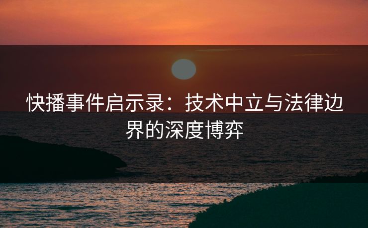 快播事件启示录:技术中立与法律边界的深度博弈 快播事件启示录:技术中立与法律边界的深度博弈