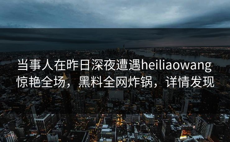 当事人在昨日深夜遭遇heiliaowang 惊艳全场，黑料全网炸锅，详情发现