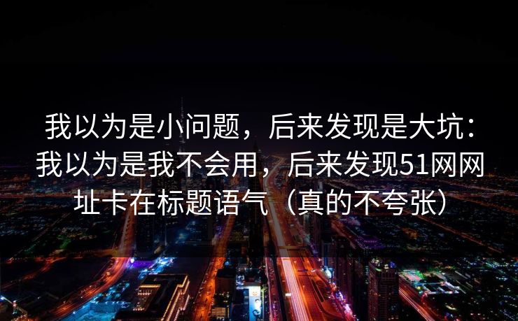 我以为是小问题，后来发现是大坑：我以为是我不会用，后来发现51网网址卡在标题语气（真的不夸张）