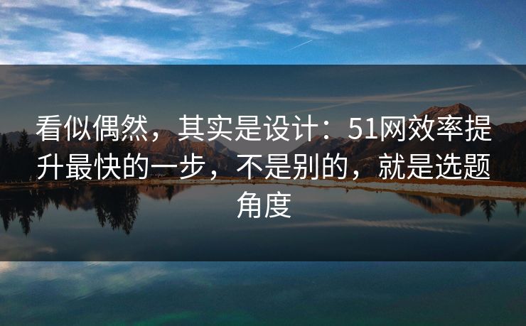 看似偶然，其实是设计：51网效率提升最快的一步，不是别的，就是选题角度
