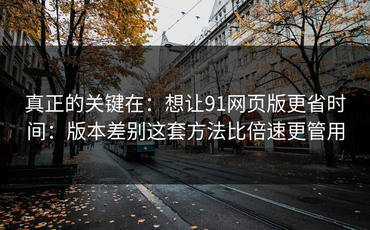 真正的关键在:想让91网页版更省时间:版本差别这套方法比倍速更管用 真正的关键在:想让91网页版更省时间:版本差别这套方法比倍速更管用