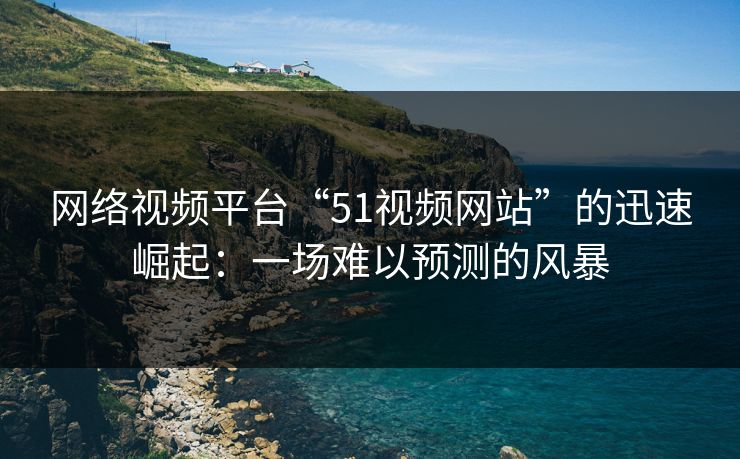 网络视频平台“51视频网站”的迅速崛起:一场难以预测的风暴 网络视频平台“51视频网站”的迅速崛起:一场难以预测的风暴